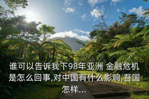 誰可以告訴我下98年亞洲 金融危機(jī)是怎么回事,對中國有什么影響,吾國怎樣...