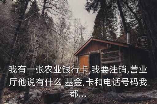 我有一張農(nóng)業(yè)銀行卡,我要注銷,營(yíng)業(yè)廳他說有什么 基金,卡和電話號(hào)碼我都...