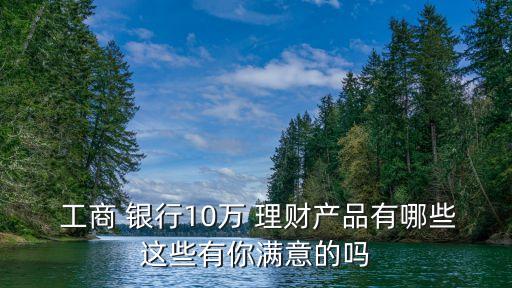  工商 銀行10萬 理財產品有哪些這些有你滿意的嗎