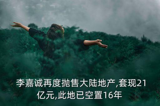  李嘉誠(chéng)再度拋售大陸地產(chǎn),套現(xiàn)21億元,此地已空置16年