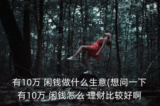 有10萬(wàn) 閑錢做什么生意(想問(wèn)一下有10萬(wàn) 閑錢怎么 理財(cái)比較好啊