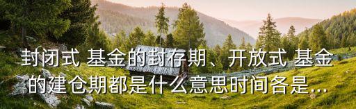封閉式 基金的封存期、開放式 基金的建倉期都是什么意思時間各是...