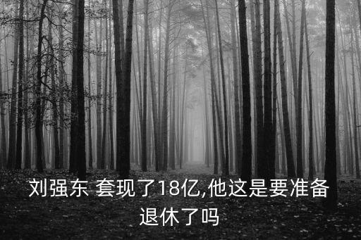 劉強(qiáng)東 套現(xiàn)了18億,他這是要準(zhǔn)備退休了嗎