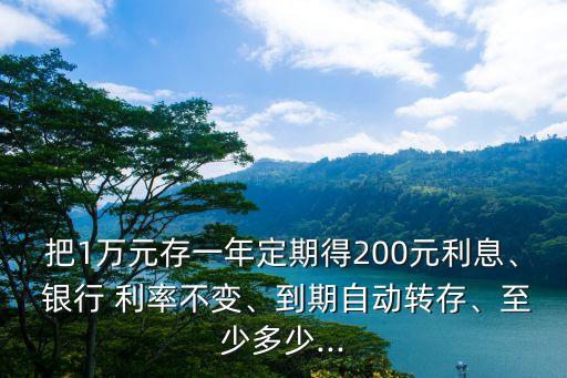 把1萬元存一年定期得200元利息、 銀行 利率不變、到期自動(dòng)轉(zhuǎn)存、至少多少...