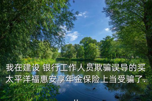 我在建設 銀行工作人員欺騙誤導的買太平洋?；莅蚕砟杲鸨ｋU上當受騙了...