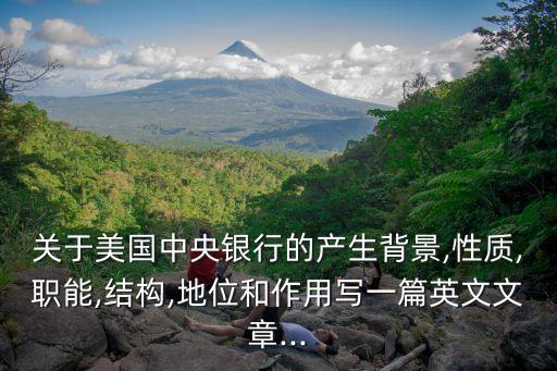 關(guān)于美國(guó)中央銀行的產(chǎn)生背景,性質(zhì),職能,結(jié)構(gòu),地位和作用寫一篇英文文章...