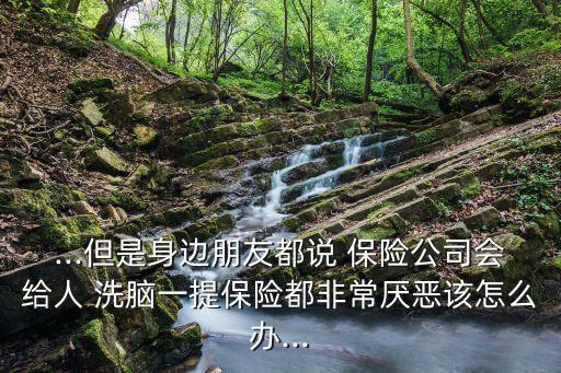 ...但是身邊朋友都說(shuō) 保險(xiǎn)公司會(huì)給人 洗腦一提保險(xiǎn)都非常厭惡該怎么辦...