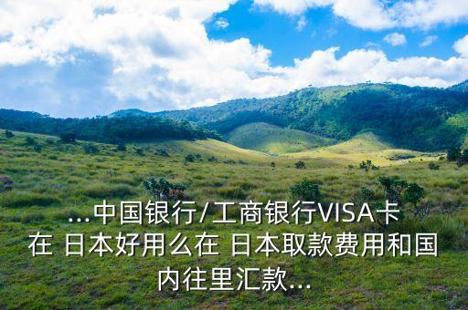...中國銀行/工商銀行VISA卡在 日本好用么在 日本取款費用和國內(nèi)往里匯款...