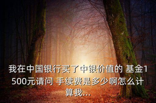 我在中國銀行買了中銀價(jià)值的 基金1500元請問 手續(xù)費(fèi)是多少啊怎么計(jì)算我...