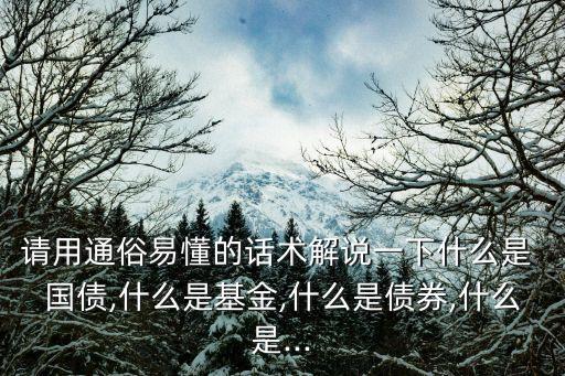 請(qǐng)用通俗易懂的話(huà)術(shù)解說(shuō)一下什么是 國(guó)債,什么是基金,什么是債券,什么是...