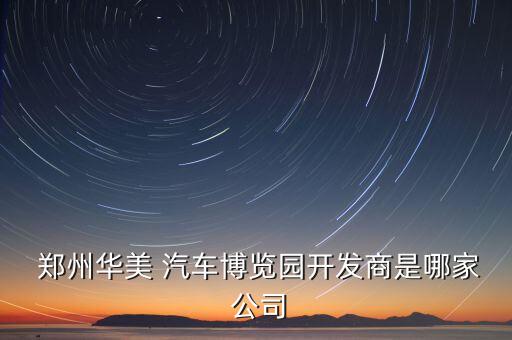  鄭州華美 汽車(chē)博覽園開(kāi)發(fā)商是哪家 公司