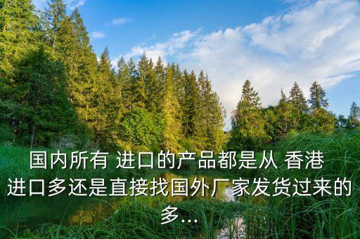 國內(nèi)所有 進口的產(chǎn)品都是從 香港 進口多還是直接找國外廠家發(fā)貨過來的多...