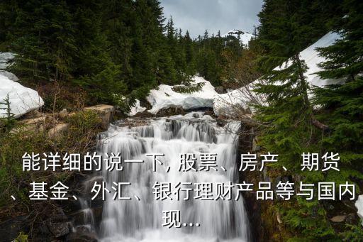 能詳細的說一下, 股票、房產(chǎn)、期貨、基金、外匯、銀行理財產(chǎn)品等與國內現(xiàn)...