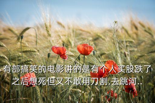 有部搞笑的電影講的是有個(gè)人買(mǎi)股跌了之后想死但又不敢用刀割,去跳河...