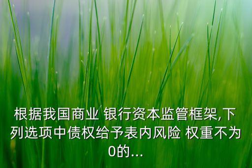根據(jù)我國商業(yè) 銀行資本監(jiān)管框架,下列選項中債權給予表內風險 權重不為0的...