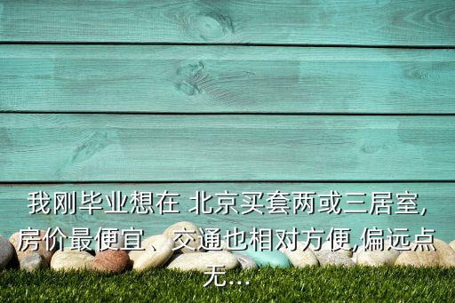 我剛畢業(yè)想在 北京買套兩或三居室,房價最便宜、交通也相對方便,偏遠(yuǎn)點(diǎn)無...