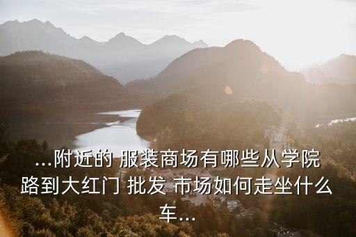 ...附近的 服裝商場(chǎng)有哪些從學(xué)院路到大紅門(mén) 批發(fā) 市場(chǎng)如何走坐什么車(chē)...