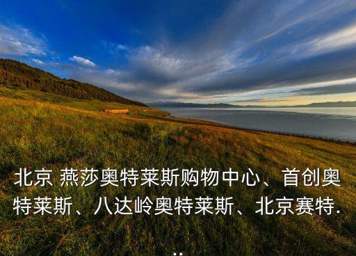 北京 燕莎奧特萊斯購物中心、首創(chuàng)奧特萊斯、八達(dá)嶺奧特萊斯、北京賽特...