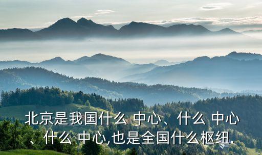  北京是我國什么 中心、什么 中心、什么 中心,也是全國什么樞紐.