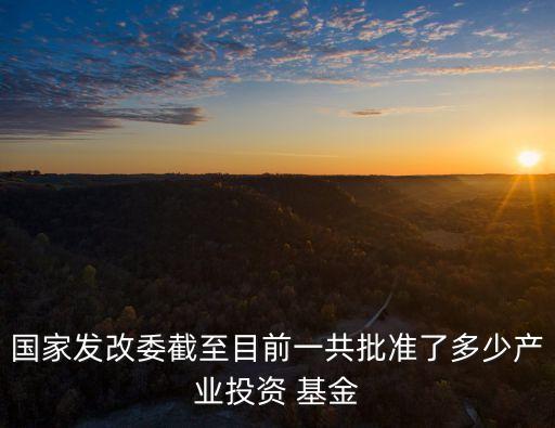 國家發(fā)改委截至目前一共批準了多少產業(yè)投資 基金