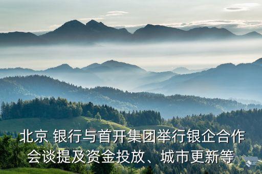  北京 銀行與首開集團(tuán)舉行銀企合作會談提及資金投放、城市更新等