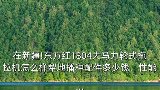 在新疆!東方紅1804大馬力輪式拖拉機(jī)怎么樣犁地播種配件多少錢、性能...