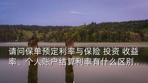 請問保單預(yù)定利率與保險 投資 收益率、個人賬戶結(jié)算利率有什么區(qū)別...