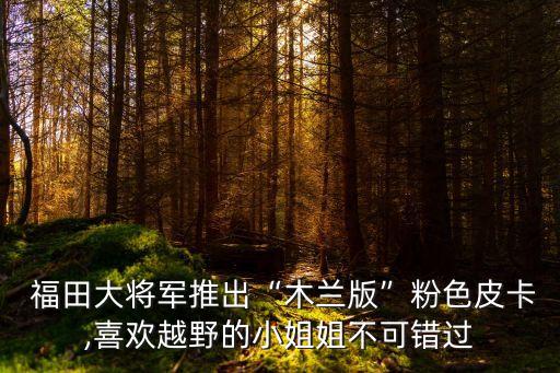  福田大將軍推出“木蘭版”粉色皮卡,喜歡越野的小姐姐不可錯(cuò)過(guò)
