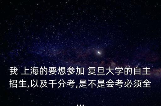 我 上海的要想?yún)⒓?復(fù)旦大學(xué)的自主招生,以及千分考,是不是會考必須全...