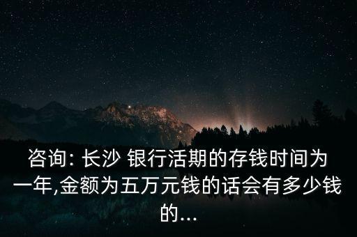 咨詢: 長(zhǎng)沙 銀行活期的存錢時(shí)間為一年,金額為五萬元錢的話會(huì)有多少錢的...
