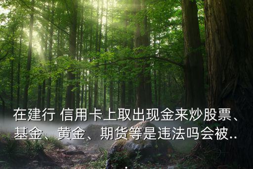在建行 信用卡上取出現(xiàn)金來炒股票、基金、黃金、期貨等是違法嗎會被...