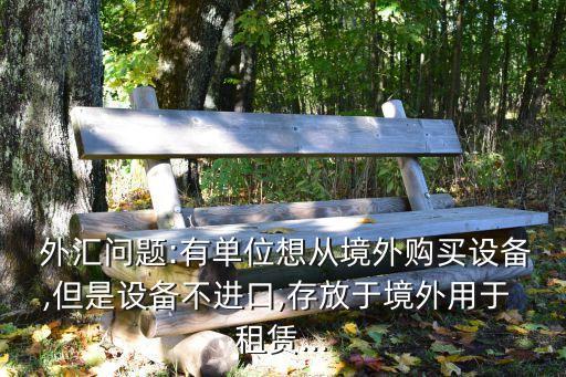  外匯問(wèn)題:有單位想從境外購(gòu)買(mǎi)設(shè)備,但是設(shè)備不進(jìn)口,存放于境外用于 租賃...