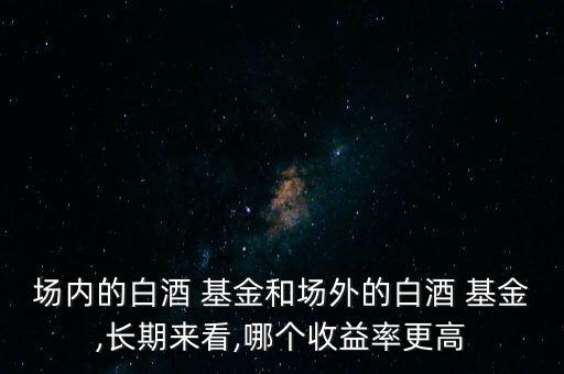 場(chǎng)內(nèi)的白酒 基金和場(chǎng)外的白酒 基金,長(zhǎng)期來(lái)看,哪個(gè)收益率更高