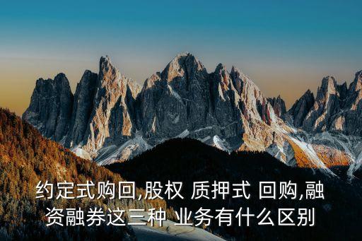 約定式購回,股權 質(zhì)押式 回購,融資融券這三種 業(yè)務有什么區(qū)別