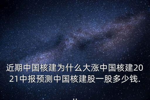 近期中國核建為什么大漲中國核建2021中報(bào)預(yù)測(cè)中國核建股一股多少錢...