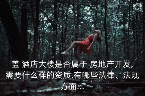 蓋 酒店大樓是否屬于 房地產(chǎn)開發(fā),需要什么樣的資質(zhì),有哪些法律、法規(guī)方面...
