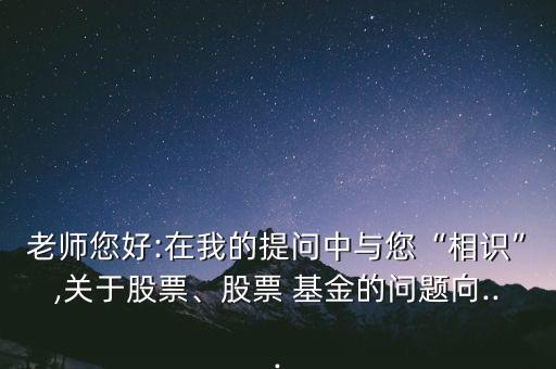 老師您好:在我的提問中與您“相識”,關于股票、股票 基金的問題向...