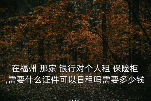 在福州 那家 銀行對(duì)個(gè)人租 保險(xiǎn)柜,需要什么證件可以日租嗎需要多少錢(qián)...