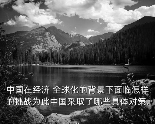中國在經濟 全球化的背景下面臨怎樣的挑戰(zhàn)為此中國采取了哪些具體對策...