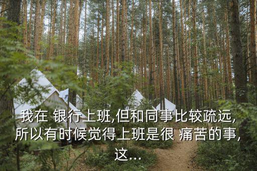 我在 銀行上班,但和同事比較疏遠(yuǎn),所以有時(shí)候覺(jué)得上班是很 痛苦的事,這...
