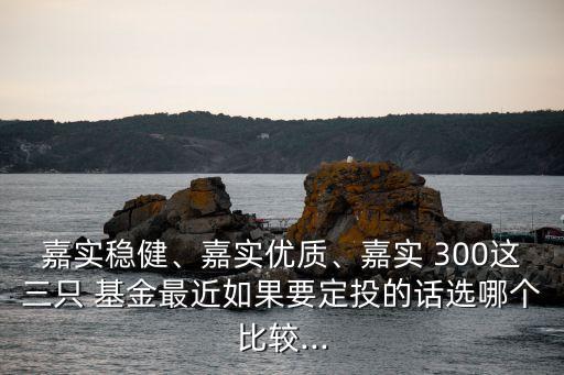 嘉實穩(wěn)健、嘉實優(yōu)質(zhì)、嘉實 300這三只 基金最近如果要定投的話選哪個比較...