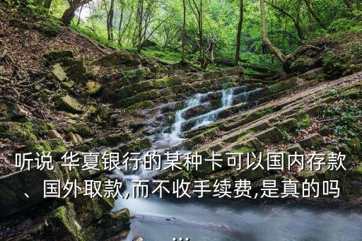 聽說 華夏銀行的某種卡可以國內(nèi)存款、國外取款,而不收手續(xù)費(fèi),是真的嗎...