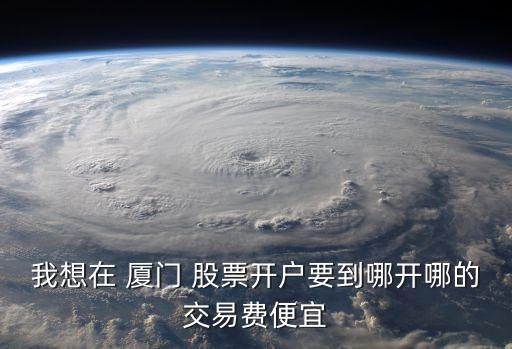 我想在 廈門(mén) 股票開(kāi)戶(hù)要到哪開(kāi)哪的交易費(fèi)便宜