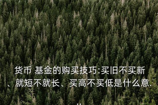  貨幣 基金的購(gòu)買技巧:買舊不買新、就短不就長(zhǎng)、買高不買低是什么意...