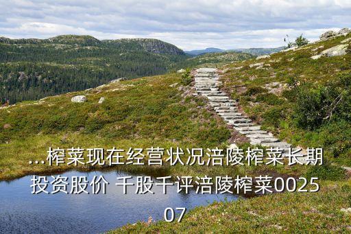 ...榨菜現在經營狀況涪陵榨菜長期投資股價 千股千評涪陵榨菜002507