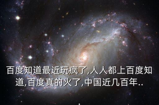 百度知道最近玩瘋了,人人都上百度知道,百度真的火了,中國(guó)近幾百年...