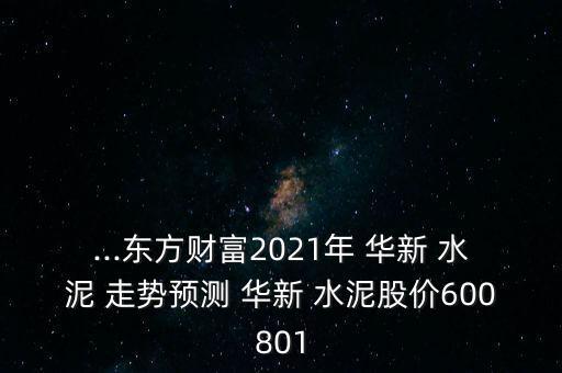 ...東方財(cái)富2021年 華新 水泥 走勢(shì)預(yù)測 華新 水泥股價(jià)600801