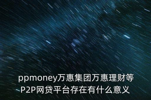  ppmoney萬惠集團(tuán)萬惠理財(cái)?shù)萈2P網(wǎng)貸平臺存在有什么意義