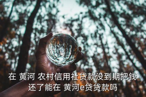 在 黃河 農村信用社貸款沒到期把錢還了能在 黃河e貸貸款嗎