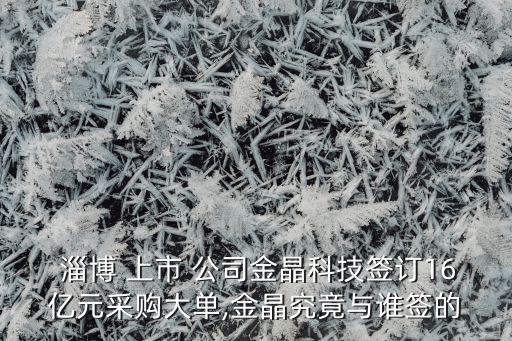  淄博 上市 公司金晶科技簽訂16億元采購(gòu)大單,金晶究竟與誰(shuí)簽的